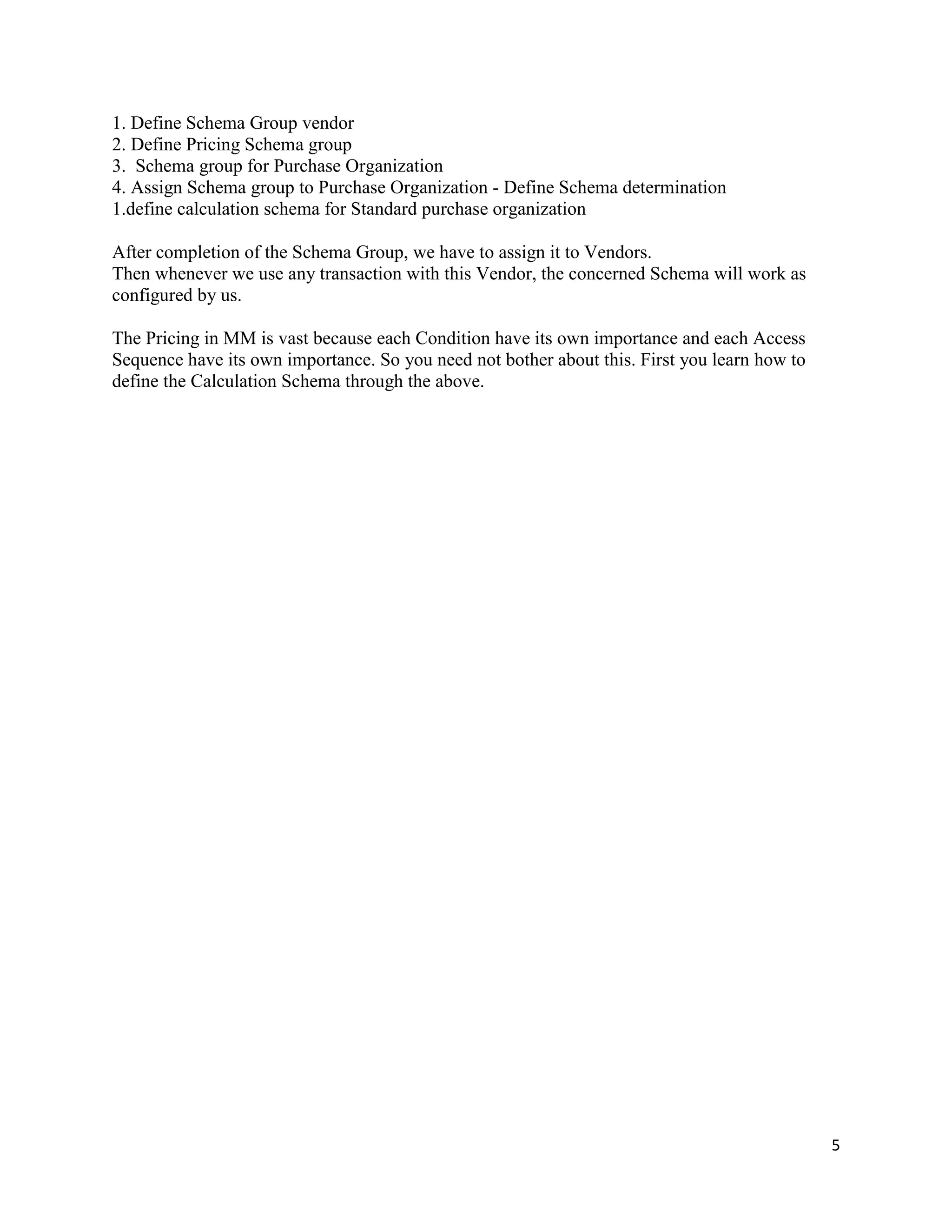 5
1. Define Schema Group vendor
2. Define Pricing Schema group
3. Schema group for Purchase Organization
4. Assign Schema group to Purchase Organization - Define Schema determination
1.define calculation schema for Standard purchase organization
After completion of the Schema Group, we have to assign it to Vendors.
Then whenever we use any transaction with this Vendor, the concerned Schema will work as
configured by us.
The Pricing in MM is vast because each Condition have its own importance and each Access
Sequence have its own importance. So you need not bother about this. First you learn how to
define the Calculation Schema through the above.
 