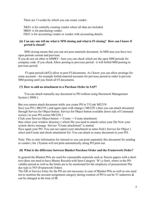 2
There are 3 t-codes by which you can create vendor:
XK01 is for centrally creating vendor where all data are included.
MK01 is for purchasing vendor.
FK01 is for accounting vendor or vendor with accounting details.
(6) Can any one tell me what is MM closing and what is FI closing? How can I know if
period is closed?
MM closing means that you can not post materials document. In MM area you have two
open periods current and previous.
If you do not set other in MMRV - here you can check which are the open MM periods for
company code. If you check Allow posting to previous period - it will forbid MM posting in
previous period.
FI open period (ob52) allow to post FI documents. As I know you can allow postings for
some accounts - for example forbid material accounts for previous period in order to prevent
MM posting until you finish all FI documents.
(7) How to add an attachment to a Purchase Order in SAP?
You can attach manually any document to PO without using Document Management
System ( DMS )
But you cannot attach document while you create PO in T/Code ME21N
Save you PO ( ME21N ) and again open with change ( ME22N ) then you can attach document
through Service for Object button. Service for Object button available down side of Command
screen ( in your PO screen ME22N )
Click your Service Object button -> Create -> Create attachment
then select your window directory ( which file you need to attach) select your file Now your
system shows message Service "Create attachment" is started.
Save again your PO. You can see (open) your attachment in same field ( Service for Object )
select and Create and check attachment list. You can attach as many document in your PO.
Note: This is only information for internal or you can print separately this document for sending
to vendor ( fax ) System will not print automatically along PO print out.
(8) What is the difference between Blanket Purchase Order and the Framework Order?
In general the Blanket POs are used for consumable materials such as Xerorx papers with a short
text (does not need to have Master Record) with Item Category ' B' i.e.limit, where in the PO
validity period as well as the limits are to be mentioned for the simplicity of procurement.The
doc type is 'FO' (Framework Order).
The GR or Service Entry for the PO are not necessary in case of Blanket POs as well as one need
not to mention the account assignment category during creation of PO it can be 'U'-unknown &
can be changed at the time of IR.
 