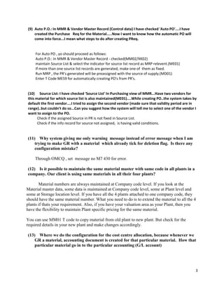 3
(9) Auto P.O.: In MMR & Vendor Master Record (Control data) I have checked 'Auto PO'....I have
created the Purchase Req for the Material.....Now I want to know how the automatic PO will
come into force...I mean what steps to do after creating PReq.
For Auto PO , yo should proceed as follows:
Auto P.O.: In MMR & Vendor Master Record - checked(MM02/XK02)
maintain Source List & select the indicator for source list record as MRP relevent.(ME01)
If more than one source list records are generated, make one of them as fixed.
Run MRP , the PR's generated will be preassigned with the source of supply.(MD01)
Enter T Code ME59 for automatically creating PO's from PR's.
(10) Source List: I have checked 'Source List' In Purchasing view of MMR...Have two vendors for
this material for which source list is also maintained(ME01)....While creating PO..the system takes by
default the first vendor....I tried to assign the second vendor (made sure that validity period are in
range)..but couldn't do so...Can you suggest how the system will tell me to select one of the vendor I
want to assign to the PO.
Check if the assigned Source in PR is not fixed in Source List.
Check if the info record for source not assigned, is having valid conditions.
(11) Why system giving me only warning message instead of error message when I am
trying to make GR with a material which already tick for deletion flag. Is there any
configuration mistake?
Through OMCQ , set message no M7 430 for error.
(12) Is it possible to maintain the same material master with same code in all plants in a
company. Our client is using same materials in all their four plants?
Material numbers are always maintained at Company code level. If you look at the
Material master data, some data is maintained at Company code level, some at Plant level and
some at Storage location level. If you have all the 4 plants attached to one company code, they
should have the same material number. What you need to do is to extend the material to all the 4
plants if thats your requirement. Also, if you have your valuation area as your Plant, then you
have the flexibility to maintain Plant specific pricing for the same material.
You can use MM01 T code to copy material from old plant to new plant. But check for the
required details in your new plant and make changes accordingly.
(13) Where we do the configuration for the cost centre allocation, because whenever we
GR a material, accounting document is created for that particular material. How that
particular material go in to the particular accounting (G/L account)
 