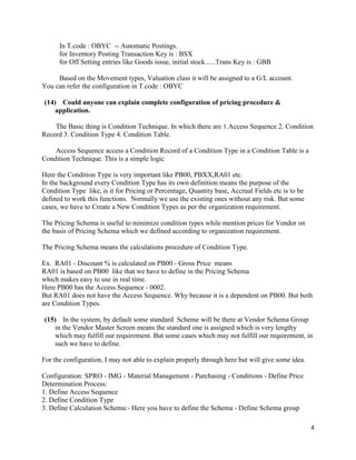 4
In T.code : OBYC -- Automatic Postings.
for Inventory Posting Transaction Key is : BSX
for Off Setting entries like Goods issue, initial stock......Trans Key is : GBB
Based on the Movement types, Valuation class it will be assigned to a G/L account.
You can refer the configuration in T.code : OBYC
(14) Could anyone can explain complete configuration of pricing procedure &
application.
The Basic thing is Condition Technique. In which there are 1.Access Sequence 2. Condition
Record 3. Condition Type 4. Condition Table.
Access Sequence access a Condition Record of a Condition Type in a Condition Table is a
Condition Technique. This is a simple logic
Here the Condition Type is very important like PB00, PBXX,RA01 etc.
In the background every Condition Type has its own definition means the purpose of the
Condition Type like, is it for Pricing or Percentage, Quantity base, Accrual Fields etc is to be
defined to work this functions. Normally we use the existing ones without any risk. But some
cases, we have to Create a New Condition Types as per the organization requirement.
The Pricing Schema is useful to minimize condition types while mention prices for Vendor on
the basis of Pricing Schema which we defined according to organization requirement.
The Pricing Schema means the calculations procedure of Condition Type.
Ex. RA01 - Discount % is calculated on PB00 - Gross Price means
RA01 is based on PB00 like that we have to define in the Pricing Schema
which makes easy to use in real time.
Here PB00 has the Access Sequence - 0002.
But RA01 does not have the Access Sequence. Why because it is a dependent on PB00. But both
are Condition Types.
(15) In the system, by default some standard Scheme will be there at Vendor Schema Group
in the Vendor Master Screen means the standard one is assigned which is very lengthy
which may fulfill our requirement. But some cases which may not fulfill our requirement, in
such we have to define.
For the configuration, I may not able to explain properly through here but will give some idea.
Configuration: SPRO - IMG - Material Management - Purchasing - Conditions - Define Price
Determination Process:
1. Define Access Sequence
2. Define Condition Type
3. Define Calculation Schema:- Here you have to define the Schema - Define Schema group
 