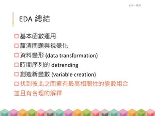 EDA 總結
基本函數運用
釐清問題與視覺化
資料變形 (data transformation)
時間序列的 detrending
創造新變數 (variable creation)
找到彼此之間擁有最高相關性的變數組合
並且有合理的解釋
EDA – 總結
108
 