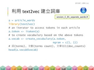 a = article_words
library(text2vec)
# an iterator to access tokens in each article
a.token <- itoken(a)
# to create vocabulary based on the above tokens
a.vocab <- create_vocabulary(a.token,
ngram = c(1, 1))
# 詞(terms), 次數(terms count), 文章佔比(doc_counts)
head(a.vocab$vocab)
利用 text2vec 建立詞庫
資料礦工- 講解 C-01
session_C_01_separate_words.R
122
 