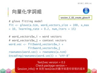 # glove fitting model
fit <- glove(a.tcm, word_vectors_size = 100, x_max
= 10, learning_rate = 0.2, num_iters = 15)
# word_vectors$w_i = word vectors
# word_vectors$w_j = context vectors
word.vec <- fit$word_vectors$w_i +
fit$word_vectors$w_j
rownames(word.vec) = rownames(a.tcm)
Encoding(rownames(word.vec)) = 'UTF-8'
向量化字詞組
資料礦工- 講解 C-02
session_C_02_create_glove.R
133
Text2vec version = 0.3
Check package version –
Session_info()  找到 text2vec的數字就是你安裝的版本
 