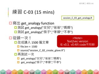 練習 C-03 (15 mins)
寫出 get_analogy function
測試 get_analogy("女兒","爸爸","媽媽")
測試 get_analogy("房子","孝順","不孝")
從頭一次！
改成讀入 1500 篇文章
 file.len <- 1500
 source(“session_C_02_create_glove.R”)
再測試一次
 get_analogy("女兒","爸爸","媽媽")
 get_analogy("房子","孝順","不孝")
資料礦工- 練習 C-03
session_C_03_get_analogy.R
136
<Note>
Text2vec version
在 v0.3, v0.4的 code不同唷!
 