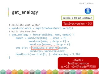 # calculate unit vector
> word.vec.norm = sqrt(rowSums(word.vec^2))
# build the function
> get_analogy = function(king, man, woman) {
queen = word.vec[king, , drop = F] –
word.vec[man, , drop = F] +
word.vec[woman, , drop = F]
cos.dist = text2vec:::cosine(queen,
word.vec, word.vec.norm)
head(sort(cos.dist[1, ], decreasing = T,10)
}
get_analogy
資料礦工- 練習 C-03
session_C_03_get_analogy.R
139
<Note>
Text2vec version
在 v0.3, v0.4的 code不同唷!
Text2vec version = 0.3
 
