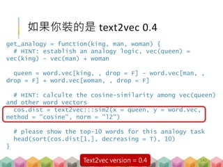 如果你裝的是 text2vec 0.4
140
get_analogy = function(king, man, woman) {
# HINT: establish an analogy logic, vec(queen) =
vec(king) - vec(man) + woman
queen = word.vec[king, , drop = F] - word.vec[man, ,
drop = F] + word.vec[woman, , drop = F]
# HINT: calculte the cosine-similarity among vec(queen)
and other word vectors
cos.dist = text2vec:::sim2(x = queen, y = word.vec,
method = "cosine", norm = "l2")
# please show the top-10 words for this analogy task
head(sort(cos.dist[1,], decreasing = T), 10)
}
Text2vec version = 0.4
 