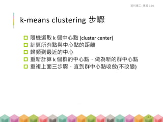 k-means clustering 步驟
 隨機選取 k 個中心點 (cluster center)
 計算所有點與中心點的距離
 歸類到最近的中心
 重新計算 k 個群的中心點，做為新的群中心點
 重複上面三步驟，直到群中心點收斂(不改變)
資料礦工- 練習 C-04
147
 