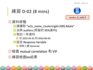 練習 D-02 (8 mins)
資料修整
請讀取 “w2v_name_clustering(k=200).Rdata”
去除 outliers (保留約 95%資料)
取近一年資料
 從 2015-01-01 到 2016-06-03
設定 Response Variable
 捐款人數 donor.de
檢查 mutual correlation 和 VIF
練習檢查lm結果
預測模型 – 練習 D-02
session_D_ex02.R
186
 
