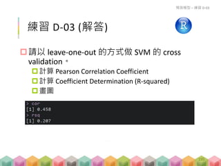 練習 D-03 (解答)
請以 leave-one-out 的方式做 SVM 的 cross
validation。
計算 Pearson Correlation Coefficient
計算 Coefficient Determination (R-squared)
畫圖
預測模型 – 練習 D-03
195
 