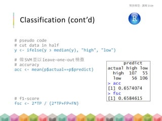 Classification (cont’d)
# pseudo code
# cut data in half
y <- ifelse(y > median(y), "high", "low")
# 做 SVM 並以leave-one-out 檢查
# accuracy
acc <- mean(p$actual==p$predict)
# f1-score
fsc <- 2*TP / (2*TP+FP+FN)
預測模型 - 講解 D-04
199
 