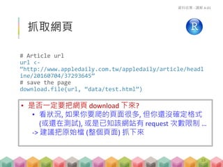 抓取網頁
# Article url
url <-
“http://www.appledaily.com.tw/appledaily/article/headl
ine/20160704/37293645”
# save the page
download.file(url, “data/test.html”)
資料收集 - 講解 A-01
19
• 是否一定要把網頁 download 下來?
• 看狀況, 如果你要爬的頁面很多, 但你還沒確定格式
(或還在測試), 或是已知該網站有 request 次數限制 …
-> 建議把原始檔 (整個頁面) 抓下來
 