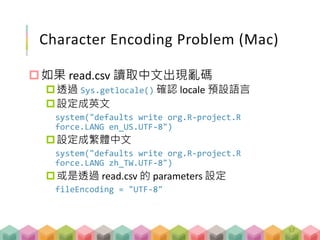 Character Encoding Problem (Mac)
如果 read.csv 讀取中文出現亂碼
透過 Sys.getlocale() 確認 locale 預設語言
設定成英文
system("defaults write org.R-project.R
force.LANG en_US.UTF-8")
設定成繁體中文
system("defaults write org.R-project.R
force.LANG zh_TW.UTF-8")
或是透過 read.csv 的 parameters 設定
fileEncoding = "UTF-8"
57
 