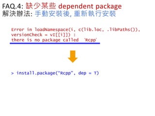 FAQ.4: 缺少某些 dependent package
解決辦法: 手動安裝後, 重新執行安裝
Error in loadNamespace(i, c(lib.loc, .libPaths()),
versionCheck = vI[[i]]) :
there is no package called ‘Rcpp’
> install.package(“Rcpp”, dep = T)
 
