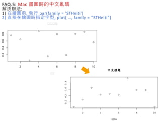 FAQ.5: Mac 畫圖時的中文亂碼
解決辦法:
1) 在繪圖前, 執行 par(family = 'STHeiti')
2) 直接在繪圖時指定字型, plot( …, family = “STHeiti”)
 