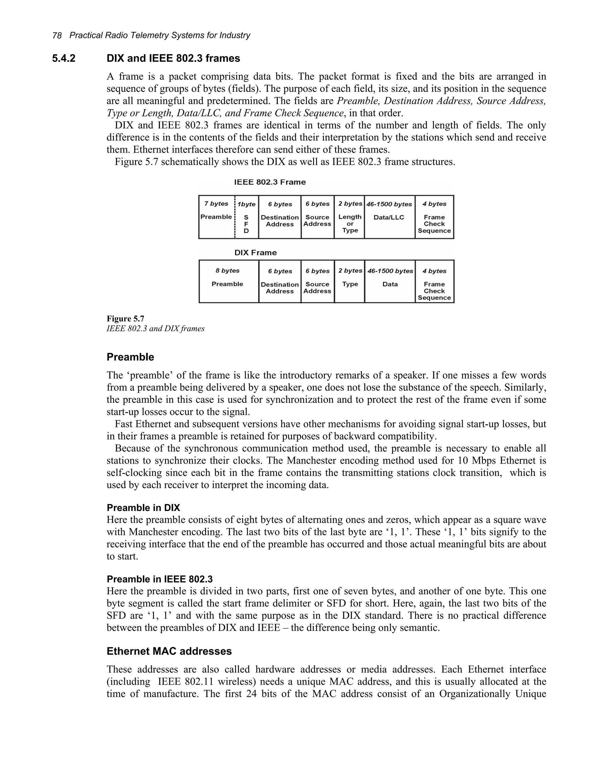 78 Practical Radio Telemetry Systems for Industry 
5.4.2 DIX and IEEE 802.3 frames 
A frame is a packet comprising data bits. The packet format is fixed and the bits are arranged in 
sequence of groups of bytes (fields). The purpose of each field, its size, and its position in the sequence 
are all meaningful and predetermined. The fields are Preamble, Destination Address, Source Address, 
Type or Length, Data/LLC, and Frame Check Sequence, in that order. 
DIX and IEEE 802.3 frames are identical in terms of the number and length of fields. The only 
difference is in the contents of the fields and their interpretation by the stations which send and receive 
them. Ethernet interfaces therefore can send either of these frames. 
Figure 5.7 schematically shows the DIX as well as IEEE 802.3 frame structures. 
Figure 5.7 
IEEE 802.3 and DIX frames 
Preamble 
The ‘preamble’ of the frame is like the introductory remarks of a speaker. If one misses a few words 
from a preamble being delivered by a speaker, one does not lose the substance of the speech. Similarly, 
the preamble in this case is used for synchronization and to protect the rest of the frame even if some 
start-up losses occur to the signal. 
Fast Ethernet and subsequent versions have other mechanisms for avoiding signal start-up losses, but 
in their frames a preamble is retained for purposes of backward compatibility. 
Because of the synchronous communication method used, the preamble is necessary to enable all 
stations to synchronize their clocks. The Manchester encoding method used for 10 Mbps Ethernet is 
self-clocking since each bit in the frame contains the transmitting stations clock transition, which is 
used by each receiver to interpret the incoming data. 
Preamble in DIX 
Here the preamble consists of eight bytes of alternating ones and zeros, which appear as a square wave 
with Manchester encoding. The last two bits of the last byte are ‘1, 1’. These ‘1, 1’ bits signify to the 
receiving interface that the end of the preamble has occurred and those actual meaningful bits are about 
to start. 
Preamble in IEEE 802.3 
Here the preamble is divided in two parts, first one of seven bytes, and another of one byte. This one 
byte segment is called the start frame delimiter or SFD for short. Here, again, the last two bits of the 
SFD are ‘1, 1’ and with the same purpose as in the DIX standard. There is no practical difference 
between the preambles of DIX and IEEE – the difference being only semantic. 
Ethernet MAC addresses 
These addresses are also called hardware addresses or media addresses. Each Ethernet interface 
(including IEEE 802.11 wireless) needs a unique MAC address, and this is usually allocated at the 
time of manufacture. The first 24 bits of the MAC address consist of an Organizationally Unique 
 