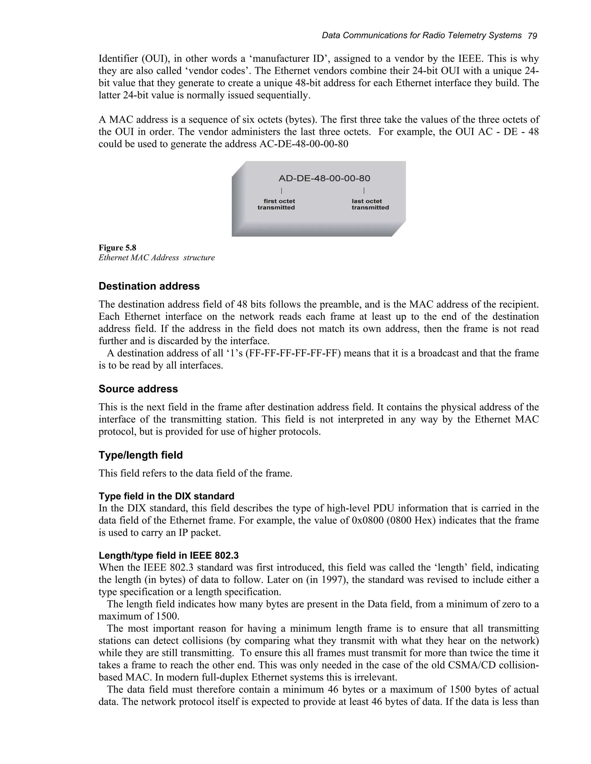 Data Communications for Radio Telemetry Systems 79 
Identifier (OUI), in other words a ‘manufacturer ID’, assigned to a vendor by the IEEE. This is why 
they are also called ‘vendor codes’. The Ethernet vendors combine their 24-bit OUI with a unique 24- 
bit value that they generate to create a unique 48-bit address for each Ethernet interface they build. The 
latter 24-bit value is normally issued sequentially. 
A MAC address is a sequence of six octets (bytes). The first three take the values of the three octets of 
the OUI in order. The vendor administers the last three octets. For example, the OUI AC - DE - 48 
could be used to generate the address AC-DE-48-00-00-80 
Figure 5.8 
Ethernet MAC Address structure 
Destination address 
The destination address field of 48 bits follows the preamble, and is the MAC address of the recipient. 
Each Ethernet interface on the network reads each frame at least up to the end of the destination 
address field. If the address in the field does not match its own address, then the frame is not read 
further and is discarded by the interface. 
A destination address of all ‘1’s (FF-FF-FF-FF-FF-FF) means that it is a broadcast and that the frame 
is to be read by all interfaces. 
Source address 
This is the next field in the frame after destination address field. It contains the physical address of the 
interface of the transmitting station. This field is not interpreted in any way by the Ethernet MAC 
protocol, but is provided for use of higher protocols. 
Type/length field 
This field refers to the data field of the frame. 
Type field in the DIX standard 
In the DIX standard, this field describes the type of high-level PDU information that is carried in the 
data field of the Ethernet frame. For example, the value of 0x0800 (0800 Hex) indicates that the frame 
is used to carry an IP packet. 
Length/type field in IEEE 802.3 
When the IEEE 802.3 standard was first introduced, this field was called the ‘length’ field, indicating 
the length (in bytes) of data to follow. Later on (in 1997), the standard was revised to include either a 
type specification or a length specification. 
The length field indicates how many bytes are present in the Data field, from a minimum of zero to a 
maximum of 1500. 
The most important reason for having a minimum length frame is to ensure that all transmitting 
stations can detect collisions (by comparing what they transmit with what they hear on the network) 
while they are still transmitting. To ensure this all frames must transmit for more than twice the time it 
takes a frame to reach the other end. This was only needed in the case of the old CSMA/CD collision-based 
MAC. In modern full-duplex Ethernet systems this is irrelevant. 
The data field must therefore contain a minimum 46 bytes or a maximum of 1500 bytes of actual 
data. The network protocol itself is expected to provide at least 46 bytes of data. If the data is less than 
 