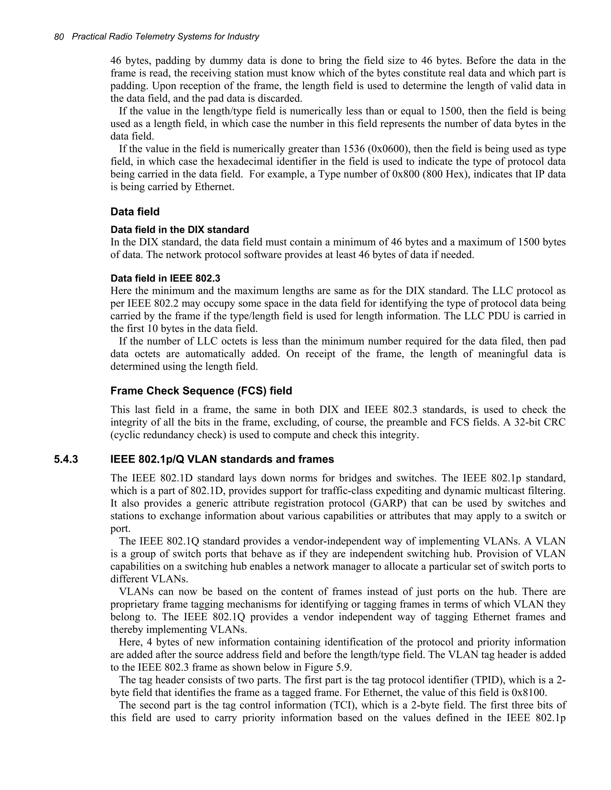 80 Practical Radio Telemetry Systems for Industry 
46 bytes, padding by dummy data is done to bring the field size to 46 bytes. Before the data in the 
frame is read, the receiving station must know which of the bytes constitute real data and which part is 
padding. Upon reception of the frame, the length field is used to determine the length of valid data in 
the data field, and the pad data is discarded. 
If the value in the length/type field is numerically less than or equal to 1500, then the field is being 
used as a length field, in which case the number in this field represents the number of data bytes in the 
data field. 
If the value in the field is numerically greater than 1536 (0x0600), then the field is being used as type 
field, in which case the hexadecimal identifier in the field is used to indicate the type of protocol data 
being carried in the data field. For example, a Type number of 0x800 (800 Hex), indicates that IP data 
is being carried by Ethernet. 
Data field 
Data field in the DIX standard 
In the DIX standard, the data field must contain a minimum of 46 bytes and a maximum of 1500 bytes 
of data. The network protocol software provides at least 46 bytes of data if needed. 
Data field in IEEE 802.3 
Here the minimum and the maximum lengths are same as for the DIX standard. The LLC protocol as 
per IEEE 802.2 may occupy some space in the data field for identifying the type of protocol data being 
carried by the frame if the type/length field is used for length information. The LLC PDU is carried in 
the first 10 bytes in the data field. 
If the number of LLC octets is less than the minimum number required for the data filed, then pad 
data octets are automatically added. On receipt of the frame, the length of meaningful data is 
determined using the length field. 
Frame Check Sequence (FCS) field 
This last field in a frame, the same in both DIX and IEEE 802.3 standards, is used to check the 
integrity of all the bits in the frame, excluding, of course, the preamble and FCS fields. A 32-bit CRC 
(cyclic redundancy check) is used to compute and check this integrity. 
5.4.3 IEEE 802.1p/Q VLAN standards and frames 
The IEEE 802.1D standard lays down norms for bridges and switches. The IEEE 802.1p standard, 
which is a part of 802.1D, provides support for traffic-class expediting and dynamic multicast filtering. 
It also provides a generic attribute registration protocol (GARP) that can be used by switches and 
stations to exchange information about various capabilities or attributes that may apply to a switch or 
port. 
The IEEE 802.1Q standard provides a vendor-independent way of implementing VLANs. A VLAN 
is a group of switch ports that behave as if they are independent switching hub. Provision of VLAN 
capabilities on a switching hub enables a network manager to allocate a particular set of switch ports to 
different VLANs. 
VLANs can now be based on the content of frames instead of just ports on the hub. There are 
proprietary frame tagging mechanisms for identifying or tagging frames in terms of which VLAN they 
belong to. The IEEE 802.1Q provides a vendor independent way of tagging Ethernet frames and 
thereby implementing VLANs. 
Here, 4 bytes of new information containing identification of the protocol and priority information 
are added after the source address field and before the length/type field. The VLAN tag header is added 
to the IEEE 802.3 frame as shown below in Figure 5.9. 
The tag header consists of two parts. The first part is the tag protocol identifier (TPID), which is a 2- 
byte field that identifies the frame as a tagged frame. For Ethernet, the value of this field is 0x8100. 
The second part is the tag control information (TCI), which is a 2-byte field. The first three bits of 
this field are used to carry priority information based on the values defined in the IEEE 802.1p 
 