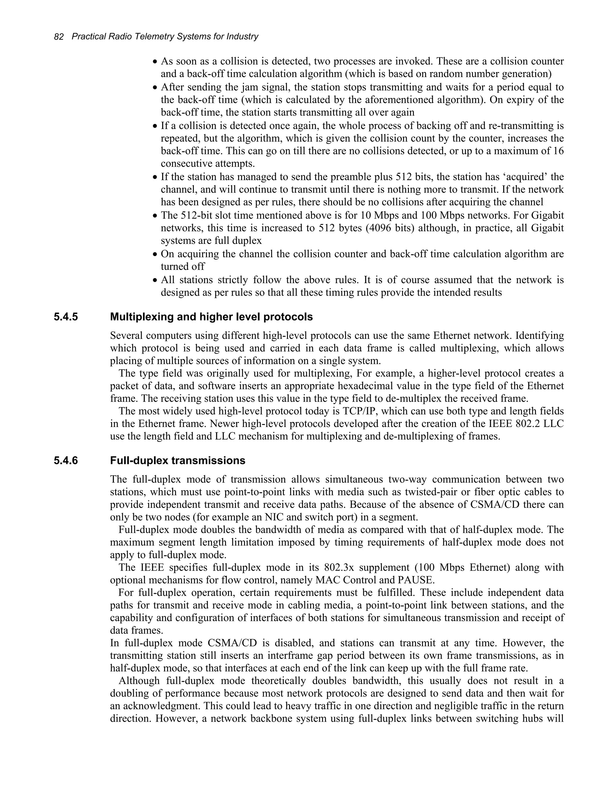 82 Practical Radio Telemetry Systems for Industry 
• As soon as a collision is detected, two processes are invoked. These are a collision counter 
and a back-off time calculation algorithm (which is based on random number generation) 
• After sending the jam signal, the station stops transmitting and waits for a period equal to 
the back-off time (which is calculated by the aforementioned algorithm). On expiry of the 
back-off time, the station starts transmitting all over again 
• If a collision is detected once again, the whole process of backing off and re-transmitting is 
repeated, but the algorithm, which is given the collision count by the counter, increases the 
back-off time. This can go on till there are no collisions detected, or up to a maximum of 16 
consecutive attempts. 
• If the station has managed to send the preamble plus 512 bits, the station has ‘acquired’ the 
channel, and will continue to transmit until there is nothing more to transmit. If the network 
has been designed as per rules, there should be no collisions after acquiring the channel 
• The 512-bit slot time mentioned above is for 10 Mbps and 100 Mbps networks. For Gigabit 
networks, this time is increased to 512 bytes (4096 bits) although, in practice, all Gigabit 
systems are full duplex 
• On acquiring the channel the collision counter and back-off time calculation algorithm are 
turned off 
• All stations strictly follow the above rules. It is of course assumed that the network is 
designed as per rules so that all these timing rules provide the intended results 
5.4.5 Multiplexing and higher level protocols 
Several computers using different high-level protocols can use the same Ethernet network. Identifying 
which protocol is being used and carried in each data frame is called multiplexing, which allows 
placing of multiple sources of information on a single system. 
The type field was originally used for multiplexing, For example, a higher-level protocol creates a 
packet of data, and software inserts an appropriate hexadecimal value in the type field of the Ethernet 
frame. The receiving station uses this value in the type field to de-multiplex the received frame. 
The most widely used high-level protocol today is TCP/IP, which can use both type and length fields 
in the Ethernet frame. Newer high-level protocols developed after the creation of the IEEE 802.2 LLC 
use the length field and LLC mechanism for multiplexing and de-multiplexing of frames. 
5.4.6 Full-duplex transmissions 
The full-duplex mode of transmission allows simultaneous two-way communication between two 
stations, which must use point-to-point links with media such as twisted-pair or fiber optic cables to 
provide independent transmit and receive data paths. Because of the absence of CSMA/CD there can 
only be two nodes (for example an NIC and switch port) in a segment. 
Full-duplex mode doubles the bandwidth of media as compared with that of half-duplex mode. The 
maximum segment length limitation imposed by timing requirements of half-duplex mode does not 
apply to full-duplex mode. 
The IEEE specifies full-duplex mode in its 802.3x supplement (100 Mbps Ethernet) along with 
optional mechanisms for flow control, namely MAC Control and PAUSE. 
For full-duplex operation, certain requirements must be fulfilled. These include independent data 
paths for transmit and receive mode in cabling media, a point-to-point link between stations, and the 
capability and configuration of interfaces of both stations for simultaneous transmission and receipt of 
data frames. 
In full-duplex mode CSMA/CD is disabled, and stations can transmit at any time. However, the 
transmitting station still inserts an interframe gap period between its own frame transmissions, as in 
half-duplex mode, so that interfaces at each end of the link can keep up with the full frame rate. 
Although full-duplex mode theoretically doubles bandwidth, this usually does not result in a 
doubling of performance because most network protocols are designed to send data and then wait for 
an acknowledgment. This could lead to heavy traffic in one direction and negligible traffic in the return 
direction. However, a network backbone system using full-duplex links between switching hubs will 
 