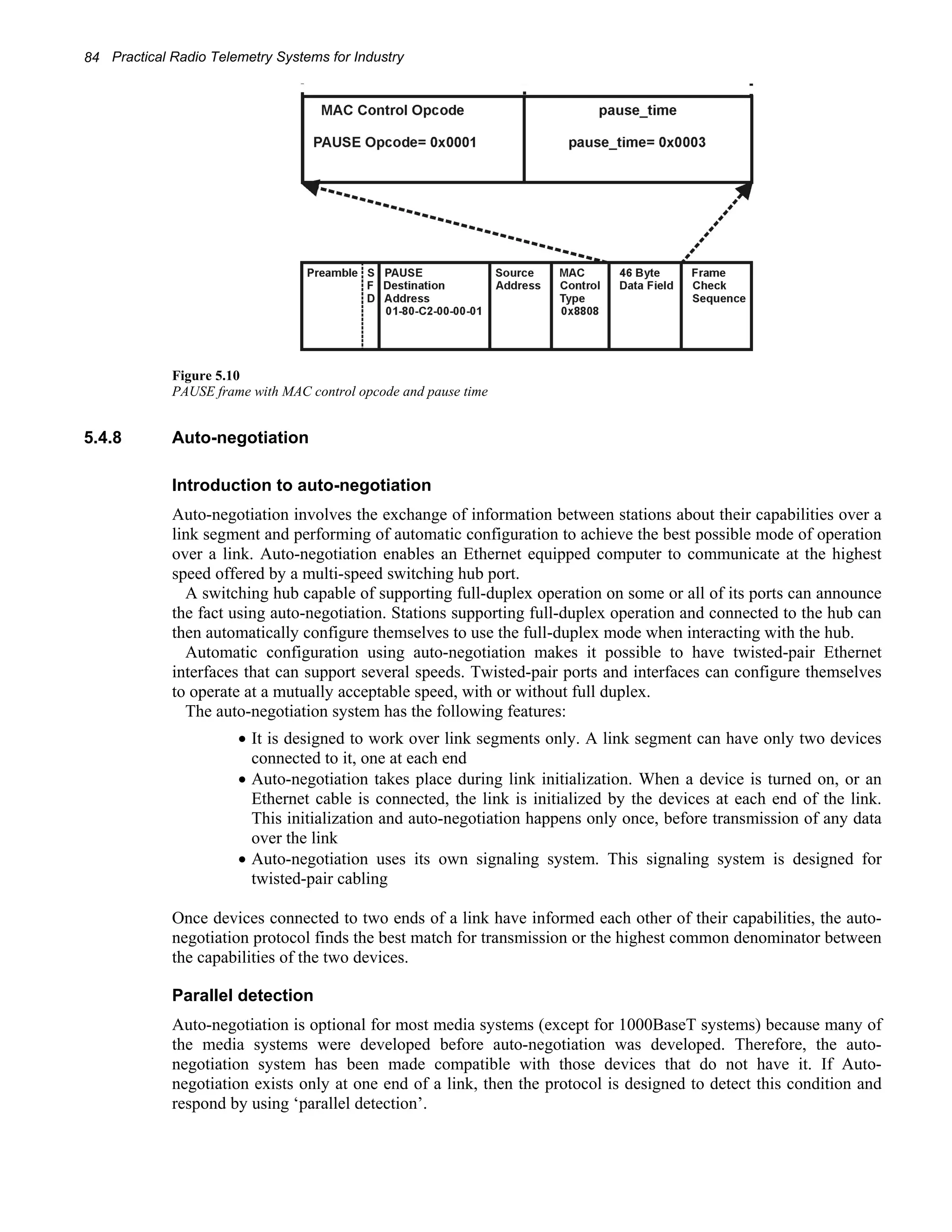 84 Practical Radio Telemetry Systems for Industry 
Figure 5.10 
PAUSE frame with MAC control opcode and pause time 
5.4.8 Auto-negotiation 
Introduction to auto-negotiation 
Auto-negotiation involves the exchange of information between stations about their capabilities over a 
link segment and performing of automatic configuration to achieve the best possible mode of operation 
over a link. Auto-negotiation enables an Ethernet equipped computer to communicate at the highest 
speed offered by a multi-speed switching hub port. 
A switching hub capable of supporting full-duplex operation on some or all of its ports can announce 
the fact using auto-negotiation. Stations supporting full-duplex operation and connected to the hub can 
then automatically configure themselves to use the full-duplex mode when interacting with the hub. 
Automatic configuration using auto-negotiation makes it possible to have twisted-pair Ethernet 
interfaces that can support several speeds. Twisted-pair ports and interfaces can configure themselves 
to operate at a mutually acceptable speed, with or without full duplex. 
The auto-negotiation system has the following features: 
• It is designed to work over link segments only. A link segment can have only two devices 
connected to it, one at each end 
• Auto-negotiation takes place during link initialization. When a device is turned on, or an 
Ethernet cable is connected, the link is initialized by the devices at each end of the link. 
This initialization and auto-negotiation happens only once, before transmission of any data 
over the link 
• Auto-negotiation uses its own signaling system. This signaling system is designed for 
twisted-pair cabling 
Once devices connected to two ends of a link have informed each other of their capabilities, the auto-negotiation 
protocol finds the best match for transmission or the highest common denominator between 
the capabilities of the two devices. 
Parallel detection 
Auto-negotiation is optional for most media systems (except for 1000BaseT systems) because many of 
the media systems were developed before auto-negotiation was developed. Therefore, the auto-negotiation 
system has been made compatible with those devices that do not have it. If Auto-negotiation 
exists only at one end of a link, then the protocol is designed to detect this condition and 
respond by using ‘parallel detection’. 
 