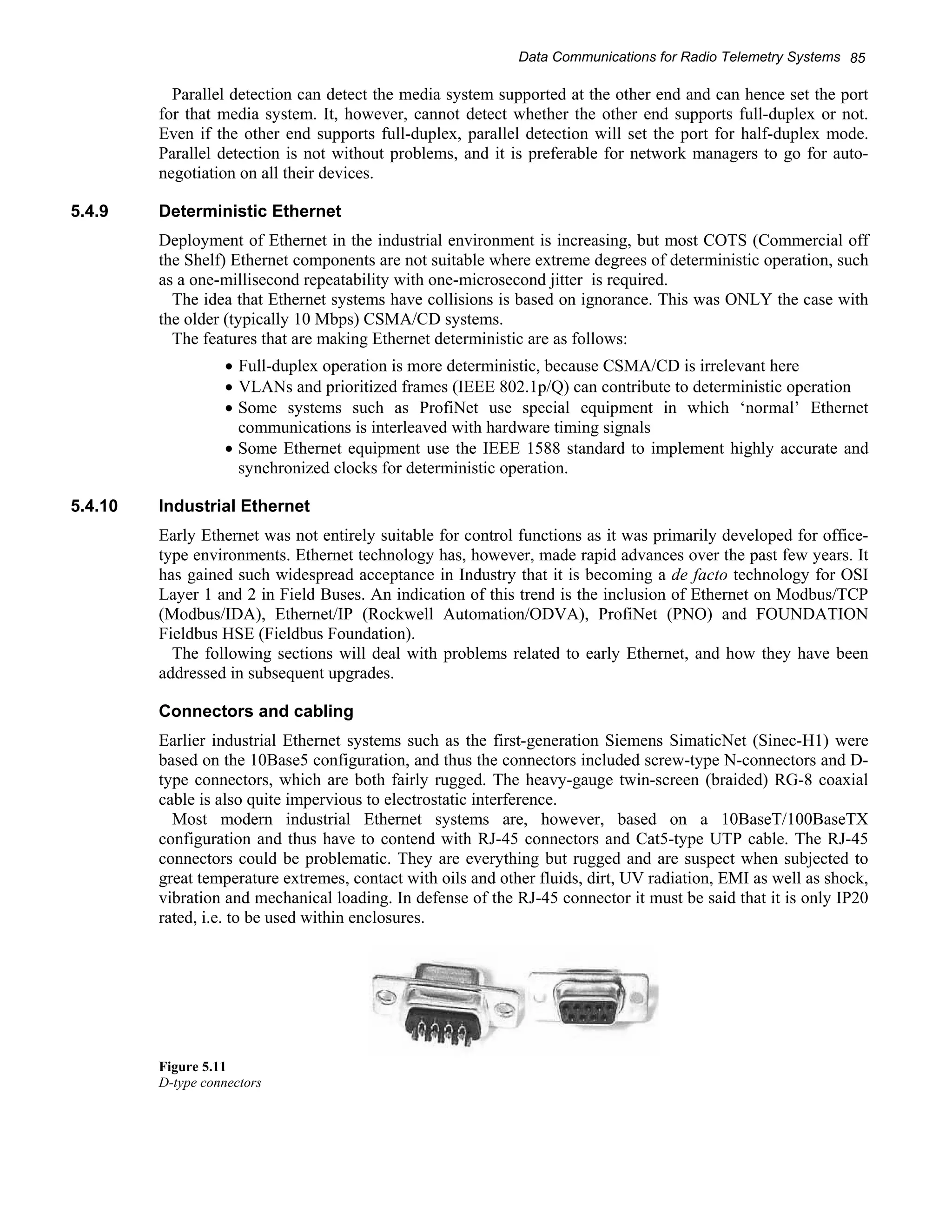 Data Communications for Radio Telemetry Systems 85 
Parallel detection can detect the media system supported at the other end and can hence set the port 
for that media system. It, however, cannot detect whether the other end supports full-duplex or not. 
Even if the other end supports full-duplex, parallel detection will set the port for half-duplex mode. 
Parallel detection is not without problems, and it is preferable for network managers to go for auto-negotiation 
on all their devices. 
5.4.9 Deterministic Ethernet 
Deployment of Ethernet in the industrial environment is increasing, but most COTS (Commercial off 
the Shelf) Ethernet components are not suitable where extreme degrees of deterministic operation, such 
as a one-millisecond repeatability with one-microsecond jitter is required. 
The idea that Ethernet systems have collisions is based on ignorance. This was ONLY the case with 
the older (typically 10 Mbps) CSMA/CD systems. 
The features that are making Ethernet deterministic are as follows: 
• Full-duplex operation is more deterministic, because CSMA/CD is irrelevant here 
• VLANs and prioritized frames (IEEE 802.1p/Q) can contribute to deterministic operation 
• Some systems such as ProfiNet use special equipment in which ‘normal’ Ethernet 
communications is interleaved with hardware timing signals 
• Some Ethernet equipment use the IEEE 1588 standard to implement highly accurate and 
synchronized clocks for deterministic operation. 
5.4.10 Industrial Ethernet 
Early Ethernet was not entirely suitable for control functions as it was primarily developed for office-type 
environments. Ethernet technology has, however, made rapid advances over the past few years. It 
has gained such widespread acceptance in Industry that it is becoming a de facto technology for OSI 
Layer 1 and 2 in Field Buses. An indication of this trend is the inclusion of Ethernet on Modbus/TCP 
(Modbus/IDA), Ethernet/IP (Rockwell Automation/ODVA), ProfiNet (PNO) and FOUNDATION 
Fieldbus HSE (Fieldbus Foundation). 
The following sections will deal with problems related to early Ethernet, and how they have been 
addressed in subsequent upgrades. 
Connectors and cabling 
Earlier industrial Ethernet systems such as the first-generation Siemens SimaticNet (Sinec-H1) were 
based on the 10Base5 configuration, and thus the connectors included screw-type N-connectors and D-type 
connectors, which are both fairly rugged. The heavy-gauge twin-screen (braided) RG-8 coaxial 
cable is also quite impervious to electrostatic interference. 
Most modern industrial Ethernet systems are, however, based on a 10BaseT/100BaseTX 
configuration and thus have to contend with RJ-45 connectors and Cat5-type UTP cable. The RJ-45 
connectors could be problematic. They are everything but rugged and are suspect when subjected to 
great temperature extremes, contact with oils and other fluids, dirt, UV radiation, EMI as well as shock, 
vibration and mechanical loading. In defense of the RJ-45 connector it must be said that it is only IP20 
rated, i.e. to be used within enclosures. 
Figure 5.11 
D-type connectors 
 