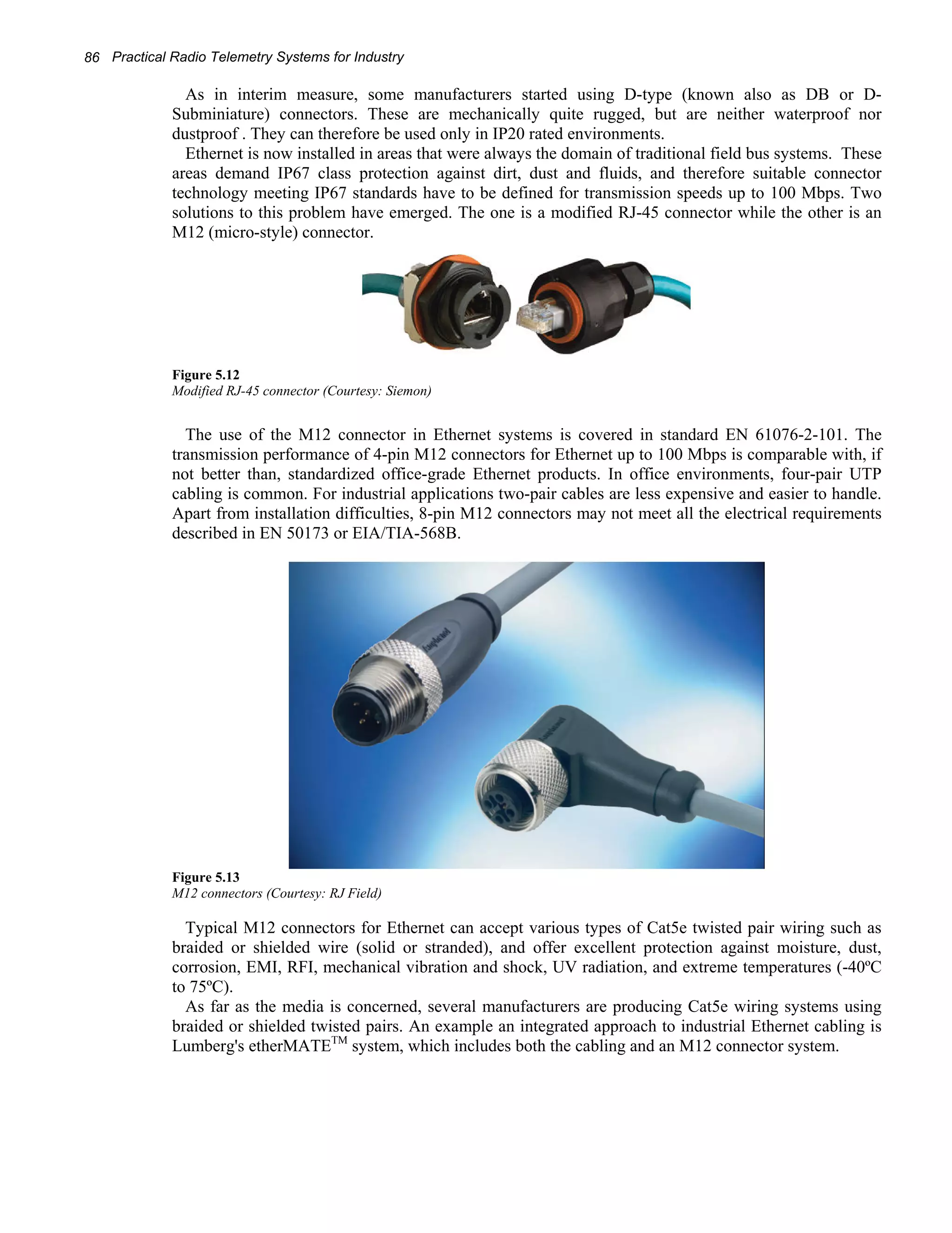 86 Practical Radio Telemetry Systems for Industry 
As in interim measure, some manufacturers started using D-type (known also as DB or D-Subminiature) 
connectors. These are mechanically quite rugged, but are neither waterproof nor 
dustproof . They can therefore be used only in IP20 rated environments. 
Ethernet is now installed in areas that were always the domain of traditional field bus systems. These 
areas demand IP67 class protection against dirt, dust and fluids, and therefore suitable connector 
technology meeting IP67 standards have to be defined for transmission speeds up to 100 Mbps. Two 
solutions to this problem have emerged. The one is a modified RJ-45 connector while the other is an 
M12 (micro-style) connector. 
Figure 5.12 
Modified RJ-45 connector (Courtesy: Siemon) 
The use of the M12 connector in Ethernet systems is covered in standard EN 61076-2-101. The 
transmission performance of 4-pin M12 connectors for Ethernet up to 100 Mbps is comparable with, if 
not better than, standardized office-grade Ethernet products. In office environments, four-pair UTP 
cabling is common. For industrial applications two-pair cables are less expensive and easier to handle. 
Apart from installation difficulties, 8-pin M12 connectors may not meet all the electrical requirements 
described in EN 50173 or EIA/TIA-568B. 
Figure 5.13 
M12 connectors (Courtesy: RJ Field) 
Typical M12 connectors for Ethernet can accept various types of Cat5e twisted pair wiring such as 
braided or shielded wire (solid or stranded), and offer excellent protection against moisture, dust, 
corrosion, EMI, RFI, mechanical vibration and shock, UV radiation, and extreme temperatures (-40ºC 
to 75ºC). 
As far as the media is concerned, several manufacturers are producing Cat5e wiring systems using 
braided or shielded twisted pairs. An example an integrated approach to industrial Ethernet cabling is 
Lumberg's etherMATETM system, which includes both the cabling and an M12 connector system. 
 