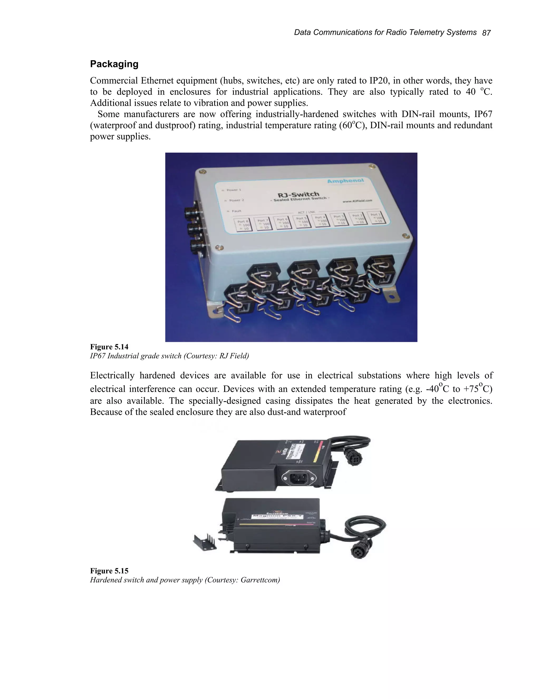 Data Communications for Radio Telemetry Systems 87 
Packaging 
Commercial Ethernet equipment (hubs, switches, etc) are only rated to IP20, in other words, they have 
to be deployed in enclosures for industrial applications. They are also typically rated to 40 oC. 
Additional issues relate to vibration and power supplies. 
Some manufacturers are now offering industrially-hardened switches with DIN-rail mounts, IP67 
(waterproof and dustproof) rating, industrial temperature rating (60oC), DIN-rail mounts and redundant 
power supplies. 
Figure 5.14 
IP67 Industrial grade switch (Courtesy: RJ Field) 
Electrically hardened devices are available for use in electrical substations where high levels of 
electrical interference can occur. Devices with an extended temperature rating (e.g. -40oC to +75oC) 
are also available. The specially-designed casing dissipates the heat generated by the electronics. 
Because of the sealed enclosure they are also dust-and waterproof 
Figure 5.15 
Hardened switch and power supply (Courtesy: Garrettcom) 
 