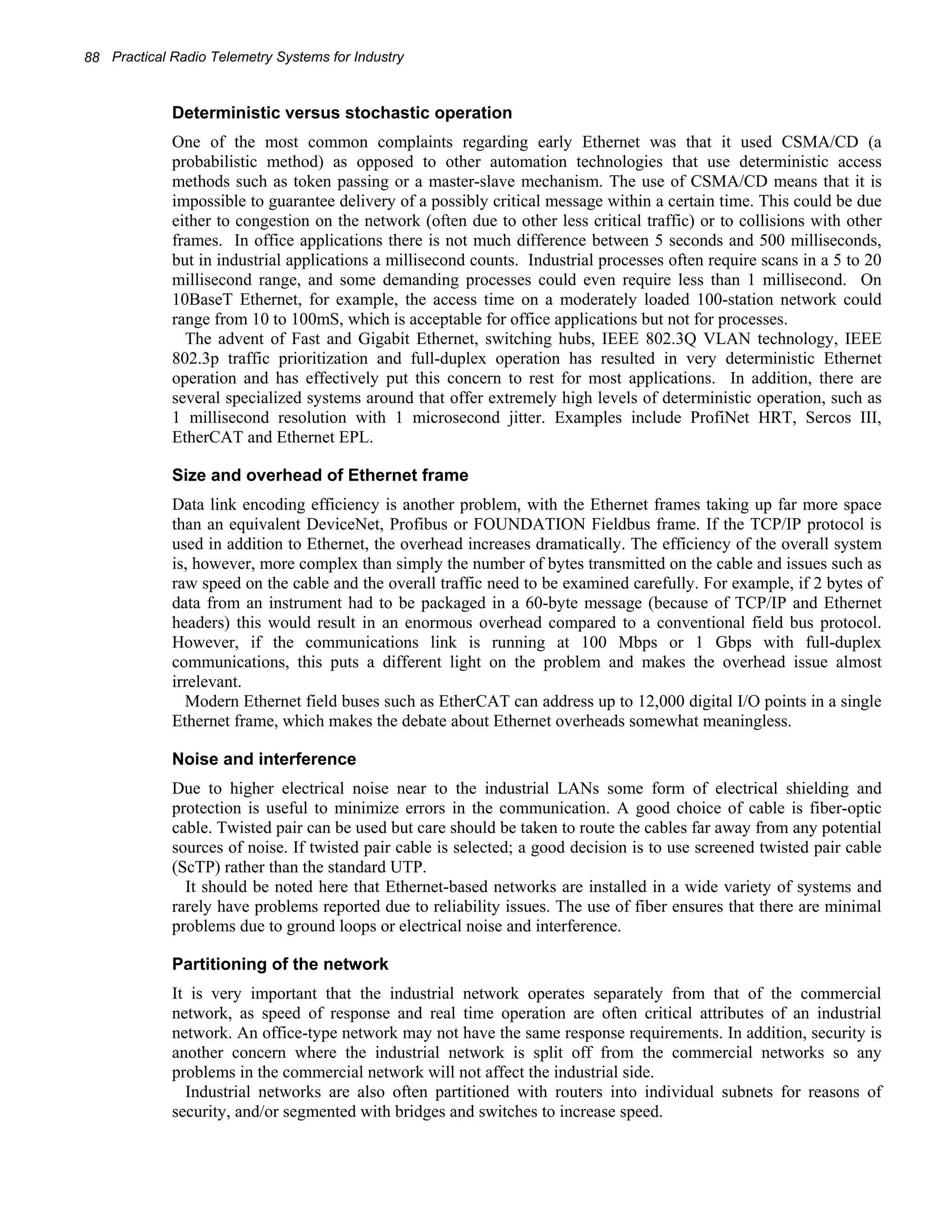 88 Practical Radio Telemetry Systems for Industry 
Deterministic versus stochastic operation 
One of the most common complaints regarding early Ethernet was that it used CSMA/CD (a 
probabilistic method) as opposed to other automation technologies that use deterministic access 
methods such as token passing or a master-slave mechanism. The use of CSMA/CD means that it is 
impossible to guarantee delivery of a possibly critical message within a certain time. This could be due 
either to congestion on the network (often due to other less critical traffic) or to collisions with other 
frames. In office applications there is not much difference between 5 seconds and 500 milliseconds, 
but in industrial applications a millisecond counts. Industrial processes often require scans in a 5 to 20 
millisecond range, and some demanding processes could even require less than 1 millisecond. On 
10BaseT Ethernet, for example, the access time on a moderately loaded 100-station network could 
range from 10 to 100mS, which is acceptable for office applications but not for processes. 
The advent of Fast and Gigabit Ethernet, switching hubs, IEEE 802.3Q VLAN technology, IEEE 
802.3p traffic prioritization and full-duplex operation has resulted in very deterministic Ethernet 
operation and has effectively put this concern to rest for most applications. In addition, there are 
several specialized systems around that offer extremely high levels of deterministic operation, such as 
1 millisecond resolution with 1 microsecond jitter. Examples include ProfiNet HRT, Sercos III, 
EtherCAT and Ethernet EPL. 
Size and overhead of Ethernet frame 
Data link encoding efficiency is another problem, with the Ethernet frames taking up far more space 
than an equivalent DeviceNet, Profibus or FOUNDATION Fieldbus frame. If the TCP/IP protocol is 
used in addition to Ethernet, the overhead increases dramatically. The efficiency of the overall system 
is, however, more complex than simply the number of bytes transmitted on the cable and issues such as 
raw speed on the cable and the overall traffic need to be examined carefully. For example, if 2 bytes of 
data from an instrument had to be packaged in a 60-byte message (because of TCP/IP and Ethernet 
headers) this would result in an enormous overhead compared to a conventional field bus protocol. 
However, if the communications link is running at 100 Mbps or 1 Gbps with full-duplex 
communications, this puts a different light on the problem and makes the overhead issue almost 
irrelevant. 
Modern Ethernet field buses such as EtherCAT can address up to 12,000 digital I/O points in a single 
Ethernet frame, which makes the debate about Ethernet overheads somewhat meaningless. 
Noise and interference 
Due to higher electrical noise near to the industrial LANs some form of electrical shielding and 
protection is useful to minimize errors in the communication. A good choice of cable is fiber-optic 
cable. Twisted pair can be used but care should be taken to route the cables far away from any potential 
sources of noise. If twisted pair cable is selected; a good decision is to use screened twisted pair cable 
(ScTP) rather than the standard UTP. 
It should be noted here that Ethernet-based networks are installed in a wide variety of systems and 
rarely have problems reported due to reliability issues. The use of fiber ensures that there are minimal 
problems due to ground loops or electrical noise and interference. 
Partitioning of the network 
It is very important that the industrial network operates separately from that of the commercial 
network, as speed of response and real time operation are often critical attributes of an industrial 
network. An office-type network may not have the same response requirements. In addition, security is 
another concern where the industrial network is split off from the commercial networks so any 
problems in the commercial network will not affect the industrial side. 
Industrial networks are also often partitioned with routers into individual subnets for reasons of 
security, and/or segmented with bridges and switches to increase speed. 
 