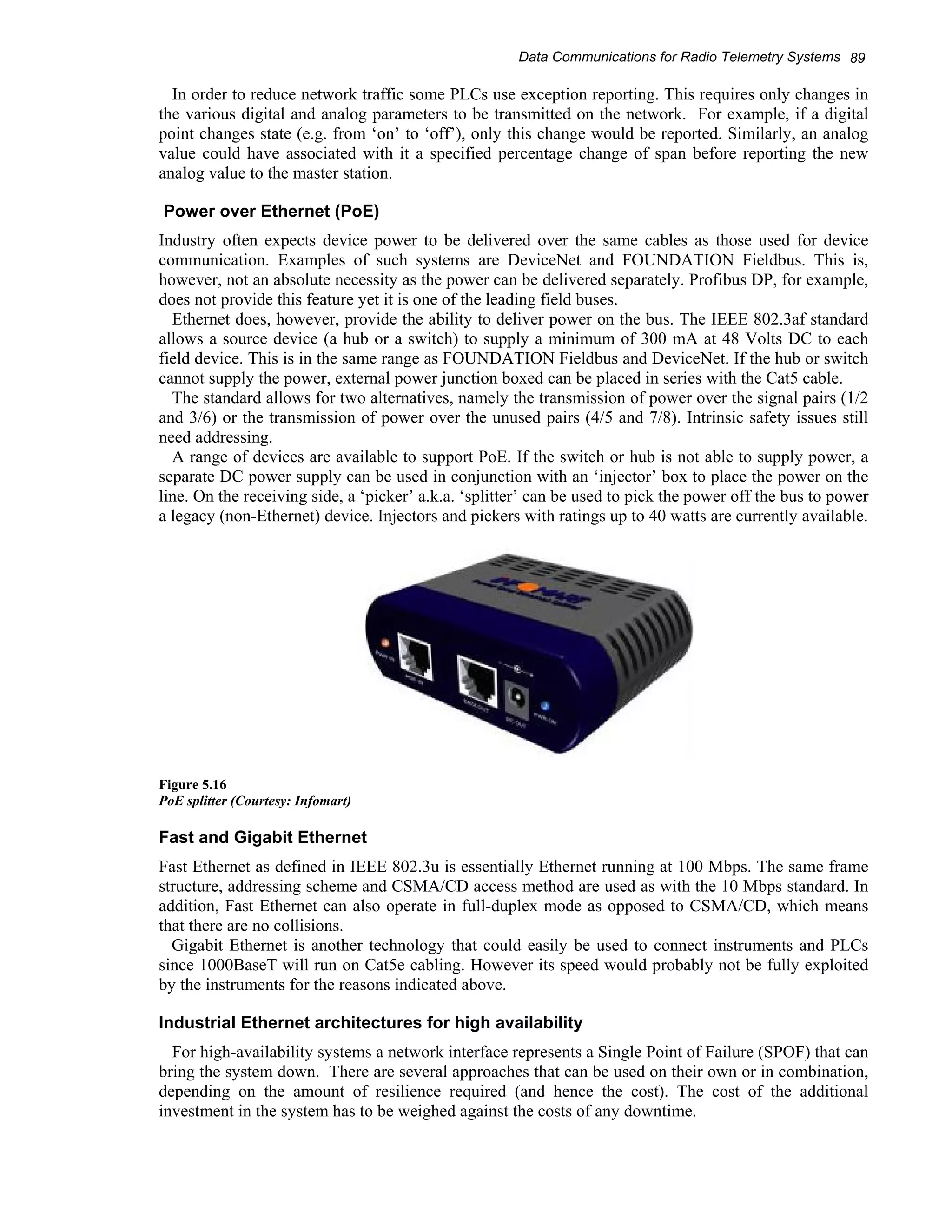 Data Communications for Radio Telemetry Systems 89 
In order to reduce network traffic some PLCs use exception reporting. This requires only changes in 
the various digital and analog parameters to be transmitted on the network. For example, if a digital 
point changes state (e.g. from ‘on’ to ‘off’), only this change would be reported. Similarly, an analog 
value could have associated with it a specified percentage change of span before reporting the new 
analog value to the master station. 
Power over Ethernet (PoE) 
Industry often expects device power to be delivered over the same cables as those used for device 
communication. Examples of such systems are DeviceNet and FOUNDATION Fieldbus. This is, 
however, not an absolute necessity as the power can be delivered separately. Profibus DP, for example, 
does not provide this feature yet it is one of the leading field buses. 
Ethernet does, however, provide the ability to deliver power on the bus. The IEEE 802.3af standard 
allows a source device (a hub or a switch) to supply a minimum of 300 mA at 48 Volts DC to each 
field device. This is in the same range as FOUNDATION Fieldbus and DeviceNet. If the hub or switch 
cannot supply the power, external power junction boxed can be placed in series with the Cat5 cable. 
The standard allows for two alternatives, namely the transmission of power over the signal pairs (1/2 
and 3/6) or the transmission of power over the unused pairs (4/5 and 7/8). Intrinsic safety issues still 
need addressing. 
A range of devices are available to support PoE. If the switch or hub is not able to supply power, a 
separate DC power supply can be used in conjunction with an ‘injector’ box to place the power on the 
line. On the receiving side, a ‘picker’ a.k.a. ‘splitter’ can be used to pick the power off the bus to power 
a legacy (non-Ethernet) device. Injectors and pickers with ratings up to 40 watts are currently available. 
Figure 5.16 
PoE splitter (Courtesy: Infomart) 
Fast and Gigabit Ethernet 
Fast Ethernet as defined in IEEE 802.3u is essentially Ethernet running at 100 Mbps. The same frame 
structure, addressing scheme and CSMA/CD access method are used as with the 10 Mbps standard. In 
addition, Fast Ethernet can also operate in full-duplex mode as opposed to CSMA/CD, which means 
that there are no collisions. 
Gigabit Ethernet is another technology that could easily be used to connect instruments and PLCs 
since 1000BaseT will run on Cat5e cabling. However its speed would probably not be fully exploited 
by the instruments for the reasons indicated above. 
Industrial Ethernet architectures for high availability 
For high-availability systems a network interface represents a Single Point of Failure (SPOF) that can 
bring the system down. There are several approaches that can be used on their own or in combination, 
depending on the amount of resilience required (and hence the cost). The cost of the additional 
investment in the system has to be weighed against the costs of any downtime. 
 
