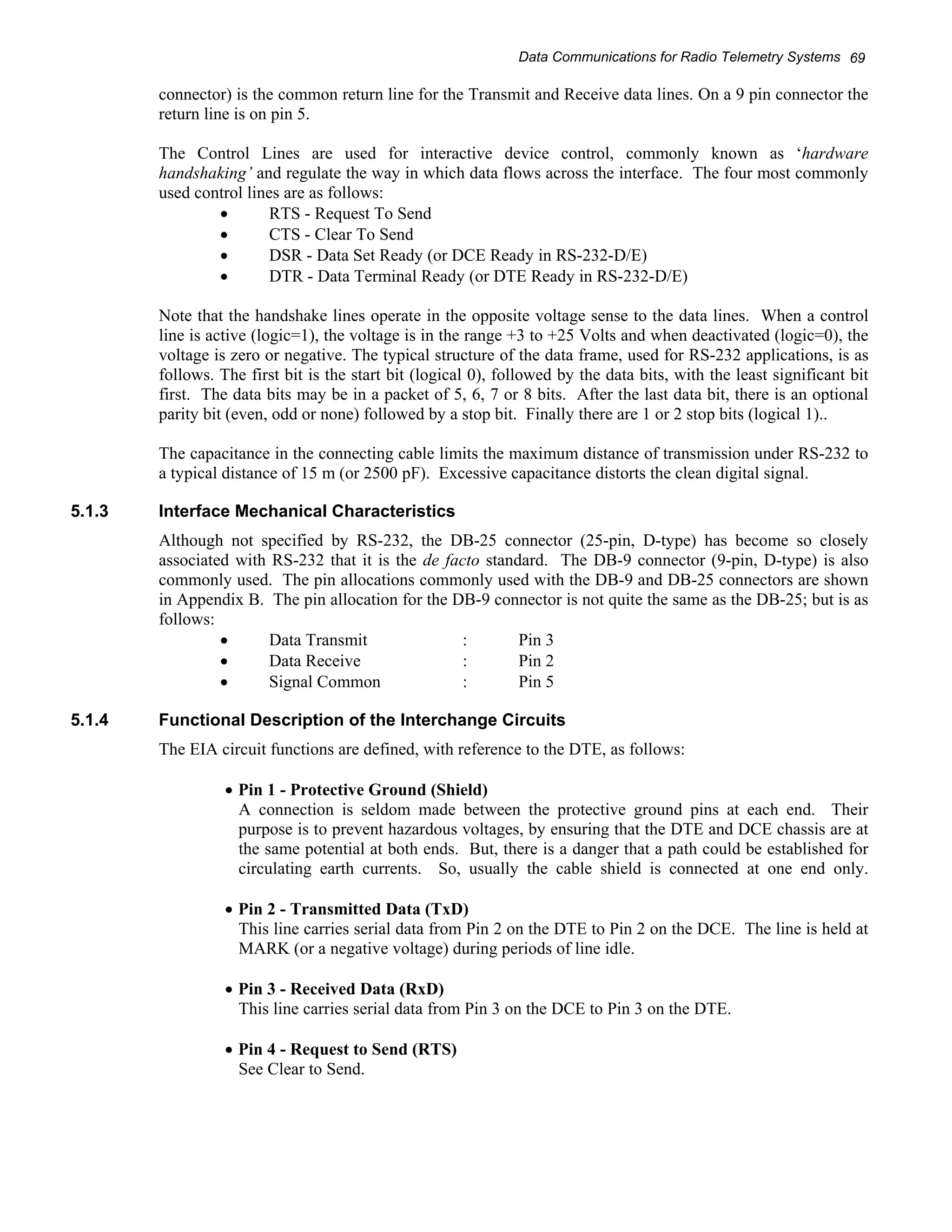 Data Communications for Radio Telemetry Systems 69 
connector) is the common return line for the Transmit and Receive data lines. On a 9 pin connector the 
return line is on pin 5. 
The Control Lines are used for interactive device control, commonly known as ‘hardware 
handshaking’ and regulate the way in which data flows across the interface. The four most commonly 
used control lines are as follows: 
• RTS - Request To Send 
• CTS - Clear To Send 
• DSR - Data Set Ready (or DCE Ready in RS-232-D/E) 
• DTR - Data Terminal Ready (or DTE Ready in RS-232-D/E) 
Note that the handshake lines operate in the opposite voltage sense to the data lines. When a control 
line is active (logic=1), the voltage is in the range +3 to +25 Volts and when deactivated (logic=0), the 
voltage is zero or negative. The typical structure of the data frame, used for RS-232 applications, is as 
follows. The first bit is the start bit (logical 0), followed by the data bits, with the least significant bit 
first. The data bits may be in a packet of 5, 6, 7 or 8 bits. After the last data bit, there is an optional 
parity bit (even, odd or none) followed by a stop bit. Finally there are 1 or 2 stop bits (logical 1).. 
The capacitance in the connecting cable limits the maximum distance of transmission under RS-232 to 
a typical distance of 15 m (or 2500 pF). Excessive capacitance distorts the clean digital signal. 
5.1.3 Interface Mechanical Characteristics 
Although not specified by RS-232, the DB-25 connector (25-pin, D-type) has become so closely 
associated with RS-232 that it is the de facto standard. The DB-9 connector (9-pin, D-type) is also 
commonly used. The pin allocations commonly used with the DB-9 and DB-25 connectors are shown 
in Appendix B. The pin allocation for the DB-9 connector is not quite the same as the DB-25; but is as 
follows: 
• Data Transmit : Pin 3 
• Data Receive : Pin 2 
• Signal Common : Pin 5 
5.1.4 Functional Description of the Interchange Circuits 
The EIA circuit functions are defined, with reference to the DTE, as follows: 
• Pin 1 - Protective Ground (Shield) 
A connection is seldom made between the protective ground pins at each end. Their 
purpose is to prevent hazardous voltages, by ensuring that the DTE and DCE chassis are at 
the same potential at both ends. But, there is a danger that a path could be established for 
circulating earth currents. So, usually the cable shield is connected at one end only. 
• Pin 2 - Transmitted Data (TxD) 
This line carries serial data from Pin 2 on the DTE to Pin 2 on the DCE. The line is held at 
MARK (or a negative voltage) during periods of line idle. 
• Pin 3 - Received Data (RxD) 
This line carries serial data from Pin 3 on the DCE to Pin 3 on the DTE. 
• Pin 4 - Request to Send (RTS) 
See Clear to Send. 
 