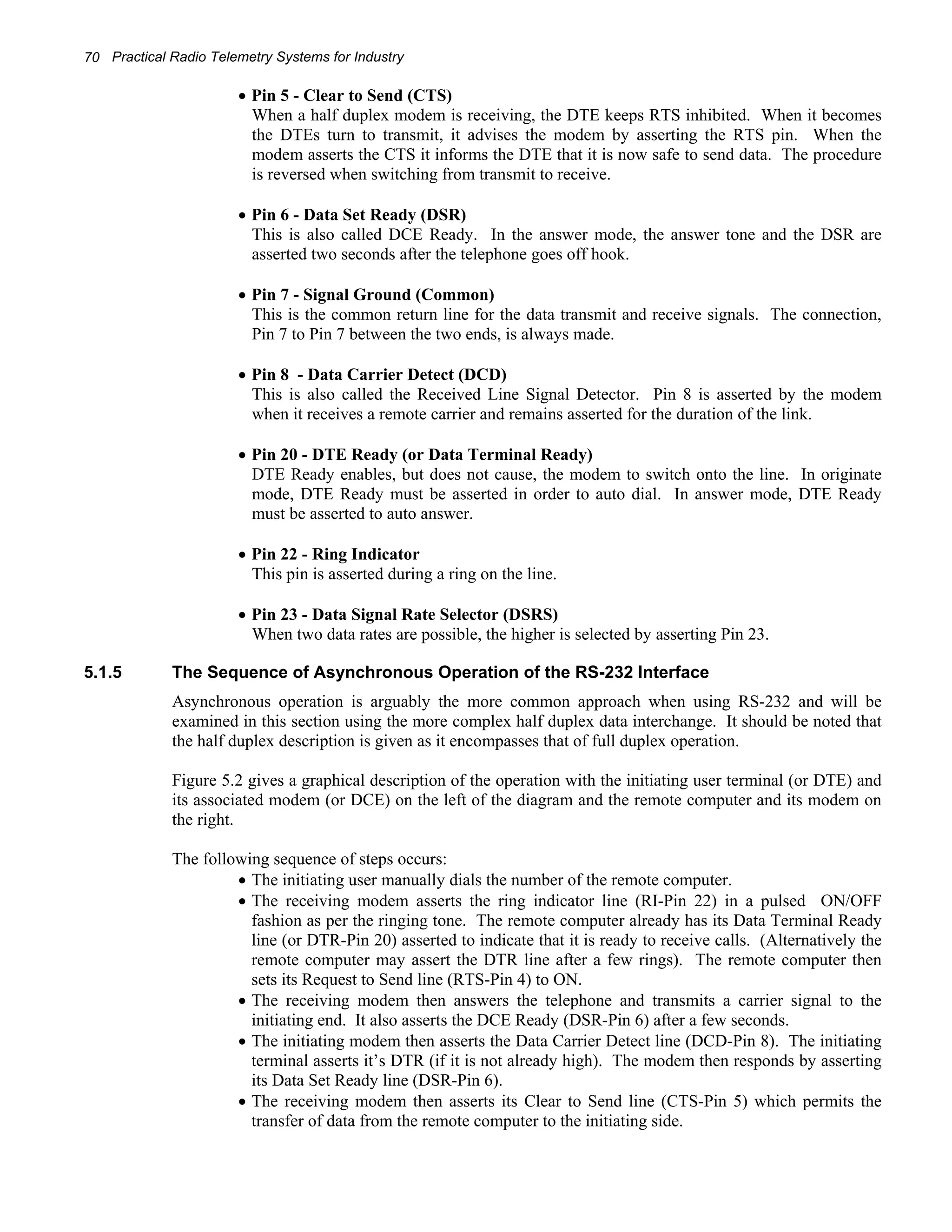 70 Practical Radio Telemetry Systems for Industry 
• Pin 5 - Clear to Send (CTS) 
When a half duplex modem is receiving, the DTE keeps RTS inhibited. When it becomes 
the DTEs turn to transmit, it advises the modem by asserting the RTS pin. When the 
modem asserts the CTS it informs the DTE that it is now safe to send data. The procedure 
is reversed when switching from transmit to receive. 
• Pin 6 - Data Set Ready (DSR) 
This is also called DCE Ready. In the answer mode, the answer tone and the DSR are 
asserted two seconds after the telephone goes off hook. 
• Pin 7 - Signal Ground (Common) 
This is the common return line for the data transmit and receive signals. The connection, 
Pin 7 to Pin 7 between the two ends, is always made. 
• Pin 8 - Data Carrier Detect (DCD) 
This is also called the Received Line Signal Detector. Pin 8 is asserted by the modem 
when it receives a remote carrier and remains asserted for the duration of the link. 
• Pin 20 - DTE Ready (or Data Terminal Ready) 
DTE Ready enables, but does not cause, the modem to switch onto the line. In originate 
mode, DTE Ready must be asserted in order to auto dial. In answer mode, DTE Ready 
must be asserted to auto answer. 
• Pin 22 - Ring Indicator 
This pin is asserted during a ring on the line. 
• Pin 23 - Data Signal Rate Selector (DSRS) 
When two data rates are possible, the higher is selected by asserting Pin 23. 
5.1.5 The Sequence of Asynchronous Operation of the RS-232 Interface 
Asynchronous operation is arguably the more common approach when using RS-232 and will be 
examined in this section using the more complex half duplex data interchange. It should be noted that 
the half duplex description is given as it encompasses that of full duplex operation. 
Figure 5.2 gives a graphical description of the operation with the initiating user terminal (or DTE) and 
its associated modem (or DCE) on the left of the diagram and the remote computer and its modem on 
the right. 
The following sequence of steps occurs: 
• The initiating user manually dials the number of the remote computer. 
• The receiving modem asserts the ring indicator line (RI-Pin 22) in a pulsed ON/OFF 
fashion as per the ringing tone. The remote computer already has its Data Terminal Ready 
line (or DTR-Pin 20) asserted to indicate that it is ready to receive calls. (Alternatively the 
remote computer may assert the DTR line after a few rings). The remote computer then 
sets its Request to Send line (RTS-Pin 4) to ON. 
• The receiving modem then answers the telephone and transmits a carrier signal to the 
initiating end. It also asserts the DCE Ready (DSR-Pin 6) after a few seconds. 
• The initiating modem then asserts the Data Carrier Detect line (DCD-Pin 8). The initiating 
terminal asserts it’s DTR (if it is not already high). The modem then responds by asserting 
its Data Set Ready line (DSR-Pin 6). 
• The receiving modem then asserts its Clear to Send line (CTS-Pin 5) which permits the 
transfer of data from the remote computer to the initiating side. 
 