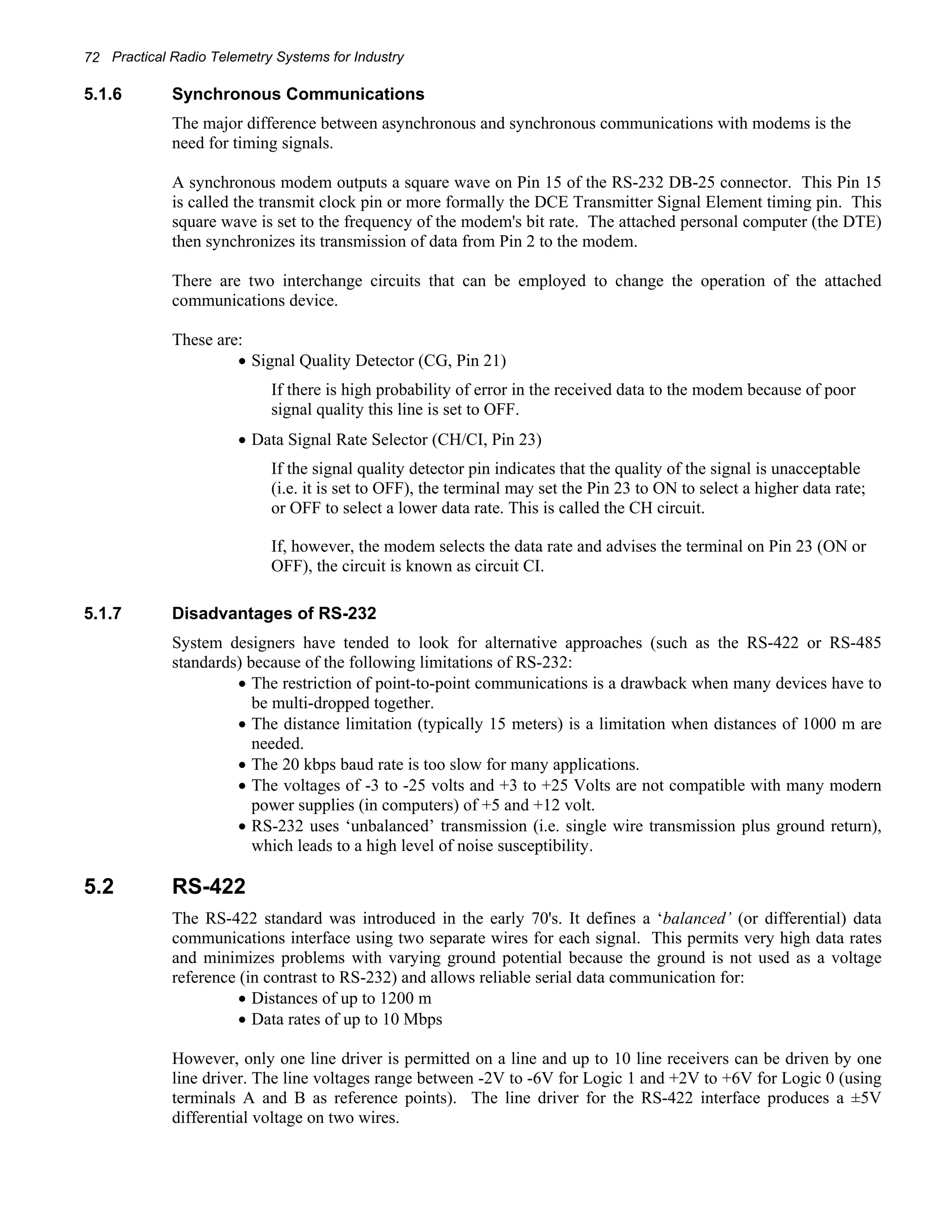 72 Practical Radio Telemetry Systems for Industry 
5.1.6 Synchronous Communications 
The major difference between asynchronous and synchronous communications with modems is the 
need for timing signals. 
A synchronous modem outputs a square wave on Pin 15 of the RS-232 DB-25 connector. This Pin 15 
is called the transmit clock pin or more formally the DCE Transmitter Signal Element timing pin. This 
square wave is set to the frequency of the modem's bit rate. The attached personal computer (the DTE) 
then synchronizes its transmission of data from Pin 2 to the modem. 
There are two interchange circuits that can be employed to change the operation of the attached 
communications device. 
These are: 
• Signal Quality Detector (CG, Pin 21) 
If there is high probability of error in the received data to the modem because of poor 
signal quality this line is set to OFF. 
• Data Signal Rate Selector (CH/CI, Pin 23) 
If the signal quality detector pin indicates that the quality of the signal is unacceptable 
(i.e. it is set to OFF), the terminal may set the Pin 23 to ON to select a higher data rate; 
or OFF to select a lower data rate. This is called the CH circuit. 
If, however, the modem selects the data rate and advises the terminal on Pin 23 (ON or 
OFF), the circuit is known as circuit CI. 
5.1.7 Disadvantages of RS-232 
System designers have tended to look for alternative approaches (such as the RS-422 or RS-485 
standards) because of the following limitations of RS-232: 
• The restriction of point-to-point communications is a drawback when many devices have to 
be multi-dropped together. 
• The distance limitation (typically 15 meters) is a limitation when distances of 1000 m are 
needed. 
• The 20 kbps baud rate is too slow for many applications. 
• The voltages of -3 to -25 volts and +3 to +25 Volts are not compatible with many modern 
power supplies (in computers) of +5 and +12 volt. 
• RS-232 uses ‘unbalanced’ transmission (i.e. single wire transmission plus ground return), 
which leads to a high level of noise susceptibility. 
5.2 RS-422 
The RS-422 standard was introduced in the early 70's. It defines a ‘balanced’ (or differential) data 
communications interface using two separate wires for each signal. This permits very high data rates 
and minimizes problems with varying ground potential because the ground is not used as a voltage 
reference (in contrast to RS-232) and allows reliable serial data communication for: 
• Distances of up to 1200 m 
• Data rates of up to 10 Mbps 
However, only one line driver is permitted on a line and up to 10 line receivers can be driven by one 
line driver. The line voltages range between -2V to -6V for Logic 1 and +2V to +6V for Logic 0 (using 
terminals A and B as reference points). The line driver for the RS-422 interface produces a ±5V 
differential voltage on two wires. 
 