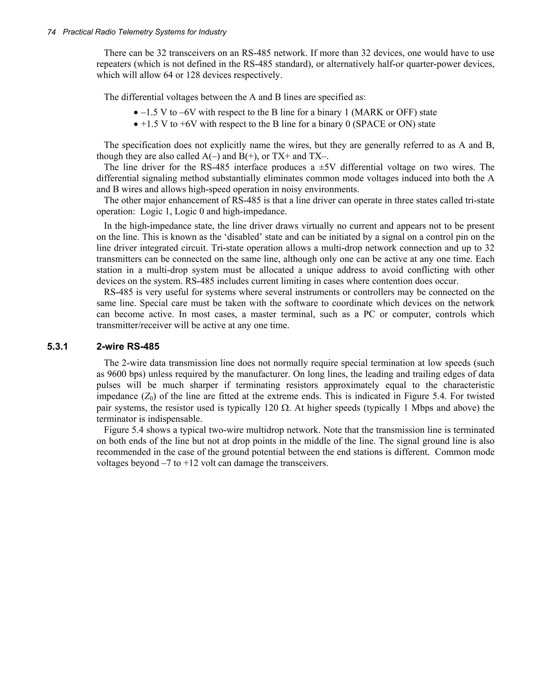 74 Practical Radio Telemetry Systems for Industry 
There can be 32 transceivers on an RS-485 network. If more than 32 devices, one would have to use 
repeaters (which is not defined in the RS-485 standard), or alternatively half-or quarter-power devices, 
which will allow 64 or 128 devices respectively. 
The differential voltages between the A and B lines are specified as: 
• –1.5 V to –6V with respect to the B line for a binary 1 (MARK or OFF) state 
• +1.5 V to +6V with respect to the B line for a binary 0 (SPACE or ON) state 
The specification does not explicitly name the wires, but they are generally referred to as A and B, 
though they are also called A(–) and B(+), or TX+ and TX–. 
The line driver for the RS-485 interface produces a ±5V differential voltage on two wires. The 
differential signaling method substantially eliminates common mode voltages induced into both the A 
and B wires and allows high-speed operation in noisy environments. 
The other major enhancement of RS-485 is that a line driver can operate in three states called tri-state 
operation: Logic 1, Logic 0 and high-impedance. 
In the high-impedance state, the line driver draws virtually no current and appears not to be present 
on the line. This is known as the ‘disabled’ state and can be initiated by a signal on a control pin on the 
line driver integrated circuit. Tri-state operation allows a multi-drop network connection and up to 32 
transmitters can be connected on the same line, although only one can be active at any one time. Each 
station in a multi-drop system must be allocated a unique address to avoid conflicting with other 
devices on the system. RS-485 includes current limiting in cases where contention does occur. 
RS-485 is very useful for systems where several instruments or controllers may be connected on the 
same line. Special care must be taken with the software to coordinate which devices on the network 
can become active. In most cases, a master terminal, such as a PC or computer, controls which 
transmitter/receiver will be active at any one time. 
5.3.1 2-wire RS-485 
The 2-wire data transmission line does not normally require special termination at low speeds (such 
as 9600 bps) unless required by the manufacturer. On long lines, the leading and trailing edges of data 
pulses will be much sharper if terminating resistors approximately equal to the characteristic 
impedance (Z0) of the line are fitted at the extreme ends. This is indicated in Figure 5.4. For twisted 
pair systems, the resistor used is typically 120 Ω. At higher speeds (typically 1 Mbps and above) the 
terminator is indispensable. 
Figure 5.4 shows a typical two-wire multidrop network. Note that the transmission line is terminated 
on both ends of the line but not at drop points in the middle of the line. The signal ground line is also 
recommended in the case of the ground potential between the end stations is different. Common mode 
voltages beyond –7 to +12 volt can damage the transceivers. 
 