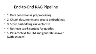 End-to-End RAG Pipeline
• 1. Data collection & preprocessing
• 2. Chunk documents and create embeddings
• 3. Store embeddings in vector DB
• 4. Retrieve top-k context for queries
• 5. Pass context to LLM and generate answer
(with sources)
 