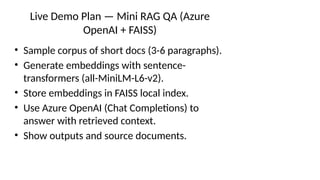Live Demo Plan — Mini RAG QA (Azure
OpenAI + FAISS)
• Sample corpus of short docs (3-6 paragraphs).
• Generate embeddings with sentence-
transformers (all-MiniLM-L6-v2).
• Store embeddings in FAISS local index.
• Use Azure OpenAI (Chat Completions) to
answer with retrieved context.
• Show outputs and source documents.
 