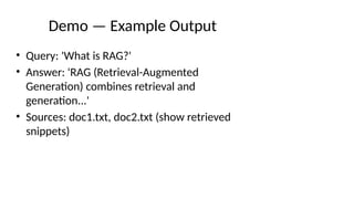 Demo — Example Output
• Query: 'What is RAG?'
• Answer: 'RAG (Retrieval-Augmented
Generation) combines retrieval and
generation...'
• Sources: doc1.txt, doc2.txt (show retrieved
snippets)
 