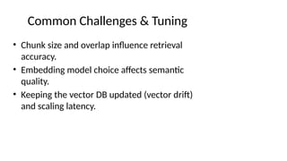Common Challenges & Tuning
• Chunk size and overlap influence retrieval
accuracy.
• Embedding model choice affects semantic
quality.
• Keeping the vector DB updated (vector drift)
and scaling latency.
 