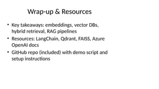 Wrap-up & Resources
• Key takeaways: embeddings, vector DBs,
hybrid retrieval, RAG pipelines
• Resources: LangChain, Qdrant, FAISS, Azure
OpenAI docs
• GitHub repo (included) with demo script and
setup instructions
 