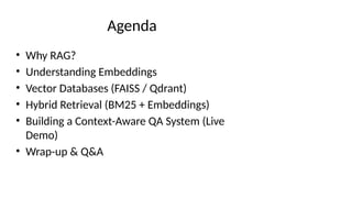 Agenda
• Why RAG?
• Understanding Embeddings
• Vector Databases (FAISS / Qdrant)
• Hybrid Retrieval (BM25 + Embeddings)
• Building a Context-Aware QA System (Live
Demo)
• Wrap-up & Q&A
 