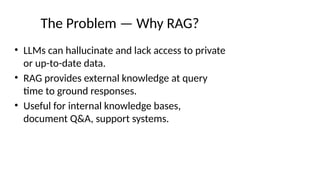 The Problem — Why RAG?
• LLMs can hallucinate and lack access to private
or up-to-date data.
• RAG provides external knowledge at query
time to ground responses.
• Useful for internal knowledge bases,
document Q&A, support systems.
 