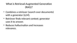 What is Retrieval-Augmented Generation
(RAG)?
• Combines a retriever (search over documents)
with a generator (LLM).
• Retriever finds relevant context; generator
uses it to answer.
• Reduces hallucination and increases
relevance.
 