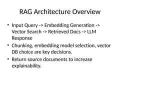 RAG Architecture Overview
• Input Query -> Embedding Generation ->
Vector Search -> Retrieved Docs -> LLM
Response
• Chunking, embedding model selection, vector
DB choice are key decisions.
• Return source documents to increase
explainability.
 