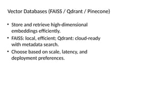 Vector Databases (FAISS / Qdrant / Pinecone)
• Store and retrieve high-dimensional
embeddings efficiently.
• FAISS: local, efficient; Qdrant: cloud-ready
with metadata search.
• Choose based on scale, latency, and
deployment preferences.
 