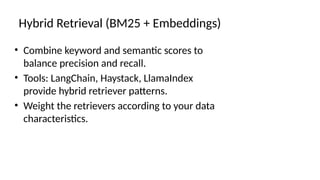 Hybrid Retrieval (BM25 + Embeddings)
• Combine keyword and semantic scores to
balance precision and recall.
• Tools: LangChain, Haystack, LlamaIndex
provide hybrid retriever patterns.
• Weight the retrievers according to your data
characteristics.
 