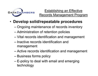 Establishing an Effective
                 Records M
                 R    d Management P  t Program
• Develop solid/repeatable procedures
        p         p        p
  – Ongoing maintenance of records inventory
  – Administration of retention policies
                                 p
  – Vital records identification and management
  – Inactive records identification and
    management
  – Active records identification and management
                                          g
  – Business forms policy
  – E-policy to deal with email and emerging
    E policy
    technology
 