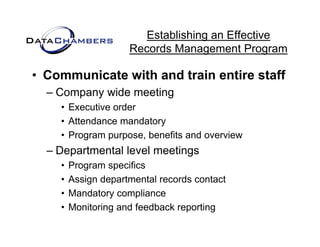 Establishing an Effective
                     Records M
                     R    d Management P  t Program

• Communicate with and train entire staff
  – Company wide meeting
    • Executive order
    • Attendance mandatory
    • Program p p
          g    purpose, benefits and overview
                      ,
  – Departmental level meetings
    •   Program specifics
           g      p
    •   Assign departmental records contact
    •   Mandatory compliance
    •   Monitoring and feedback reporting
 