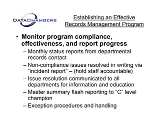 Establishing an Effective
                  Records M
                  R    d Management P  t Program

• Monitor program compliance,
  effectiveness, and report progress
  – Monthly status reports from departmental
            y         p            p
    records contact
  – Non-compliance issues resolved in writing via
    “incident
    “i id t report” – (h ld staff accountable)
                   t” (hold t ff        t bl )
  – Issue resolution communicated to all
    departments for information and education
  – Master summary flash reporting to “C” level
    champion
          p
  – Exception procedures and handling
 
