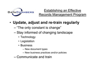 Establishing an Effective
                     Records M
                     R    d Management P  t Program

• Update adjust and re-train regularly
  Update,
  – “The only constant is change”
  – Stay informed of changing landscape
    • Technology
    • Legislation
    • Business
       – New document types
       – New business practices and/or policies
  – Communicate and train
 