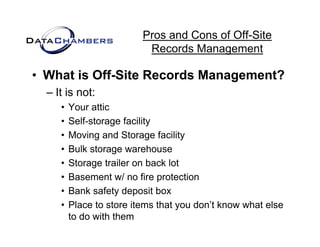 Pros and Cons of Off-Site
                           Records M
                           R     d Management   t

• What is Off-Site Records Management?
  – It is not:
     •   Your attic
     •   Self-storage facility
     •   Moving and Storage facility
               g             g       y
     •   Bulk storage warehouse
     •   Storage trailer on back lot
     •   Basement w/ no fire protection
     •   Bank safety deposit box
     •   Place t store it
         Pl     to t    items th t you don’t know what else
                               that    d ’t k      h t l
         to do with them
 
