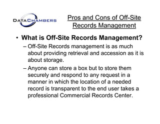 Pros and Cons of Off-Site
                     Records Management
• What is Off-Site Records Management?
  – Off-Site Records management is as much
    about providing retrieval and accession as it is
    about storage.
  – Anyone can store a box but to store them
    securely and respond to any request in a
    manner in which the location of a needed
    record is transparent to the end user takes a
    professional Commercial Records Center.
 