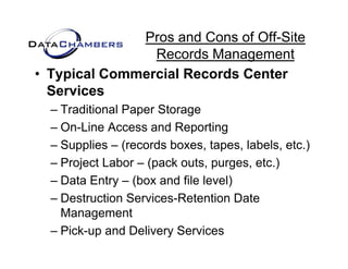 Pros and Cons of Off-Site
                Records M
                R     d Management  t
• Typical Commercial Records Center
  Services
  – Traditional Paper Storage
  – On-Line Access and Reporting
  – Supplies – (records boxes, tapes, labels, etc.)
       pp       (                 p               )
  – Project Labor – (pack outs, purges, etc.)
  – Data Entry – (box and file level)
              y (                   )
  – Destruction Services-Retention Date
    Management
          g
  – Pick-up and Delivery Services
 